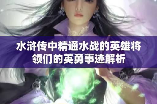 水滸傳中精通水戰(zhàn)的英雄將領(lǐng)們的英勇事跡解析 水滸傳中精通水戰(zhàn)的英雄將領(lǐng)們的英勇事跡解析