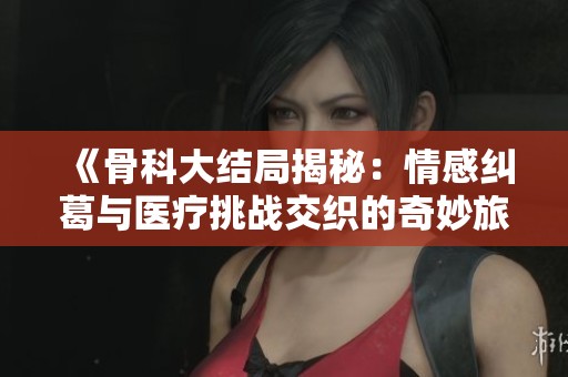 《骨科大結(jié)局揭秘：情感糾葛與醫(yī)療挑戰(zhàn)交織的奇妙旅程》