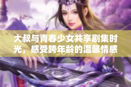 大叔與青春少女共享劇集時光，感受跨年齡的溫馨情感故事