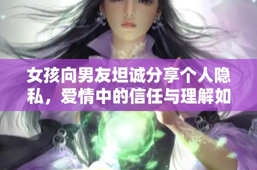 女孩向男友坦誠(chéng)分享個(gè)人隱私，愛(ài)情中的信任與理解如何維系