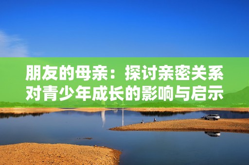 朋友的母親：探討親密關(guān)系對(duì)青少年成長(zhǎng)的影響與啟示