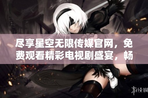 盡享星空無限傳媒官網(wǎng)，免費觀看精彩電視劇盛宴，暢游影視世界