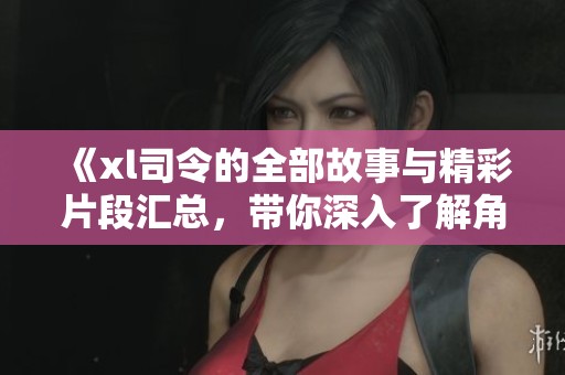 《xl司令的全部故事與精彩片段匯總，帶你深入了解角色魅力》