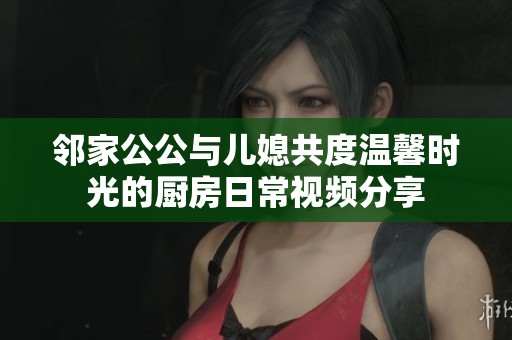 鄰家公公與兒媳共度溫馨時(shí)光的廚房日常視頻分享