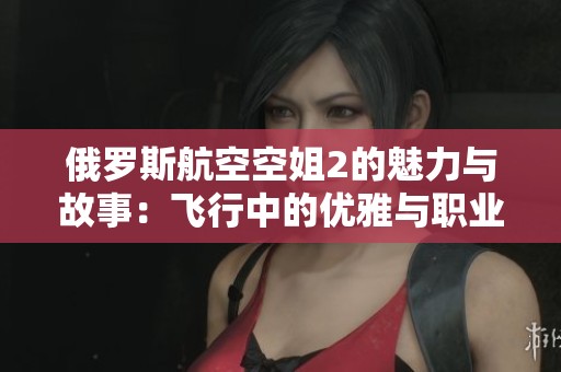 俄羅斯航空空姐2的魅力與故事：飛行中的優(yōu)雅與職業(yè)挑戰(zhàn)