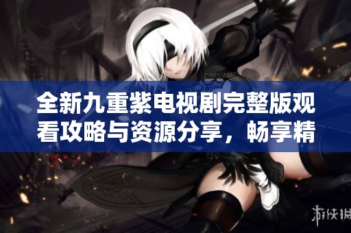 全新九重紫電視劇完整版觀看攻略與資源分享，暢享精彩劇情！