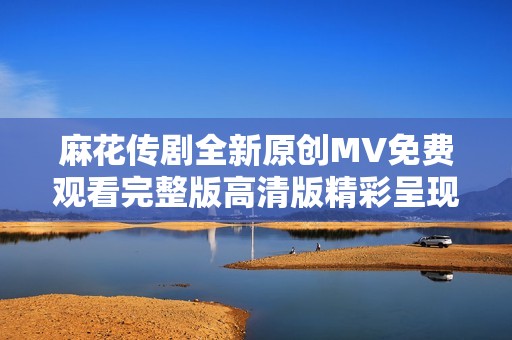 麻花傳劇全新原創(chuàng)MV免費(fèi)觀看完整版高清版精彩呈現(xiàn)