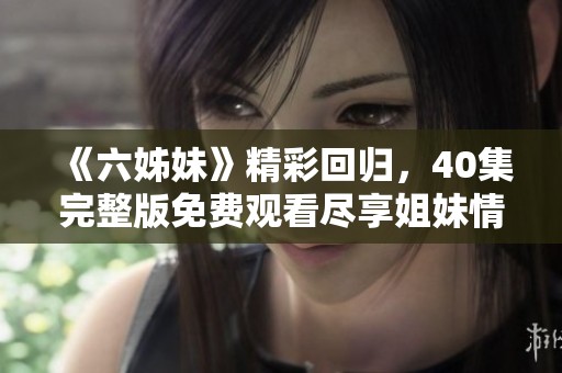 《六姊妹》精彩回歸，40集完整版免費觀看盡享姐妹情深激蕩人生故事