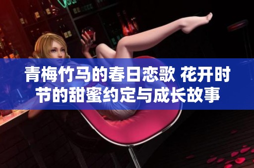 青梅竹馬的春日戀歌 花開時節(jié)的甜蜜約定與成長故事 青梅竹馬的春日戀歌 花開時節(jié)的甜蜜約定與成長故事