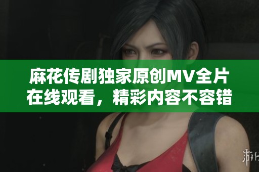 麻花傳劇獨家原創(chuàng)MV全片在線觀看，精彩內(nèi)容不容錯過