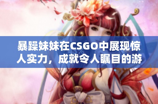 暴躁妹妹在CSGO中展現(xiàn)驚人實力，成就令人矚目的游戲成績