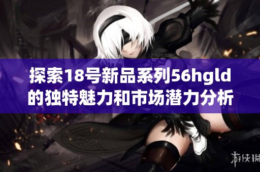 探索18號新品系列56hgld的獨特魅力和市場潛力分析