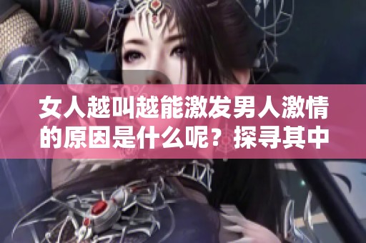 女人越叫越能激發(fā)男人激情的原因是什么呢？探尋其中的心理與生理背后真相。