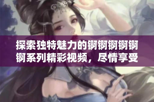 探索獨特魅力的錒錒錒錒錒錒系列精彩視頻，盡情享受濕潤新體驗