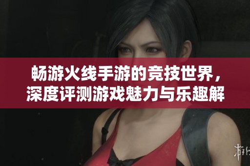 暢游火線(xiàn)手游的競(jìng)技世界，深度評(píng)測(cè)游戲魅力與樂(lè)趣解析
