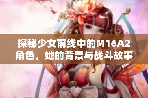 探秘少女前線中的M16A2角色，她的背景與戰(zhàn)斗故事解析