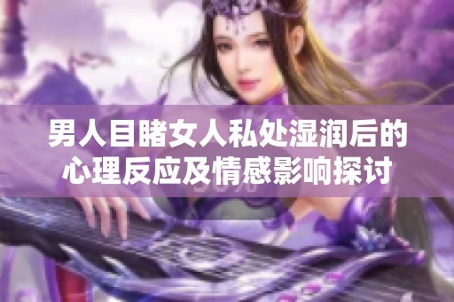 男人目睹女人私處濕潤后的心理反應(yīng)及情感影響探討