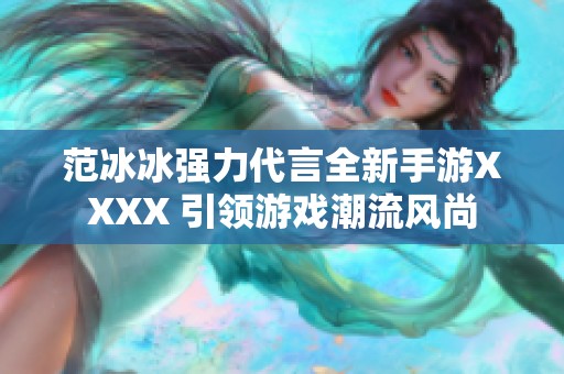 范冰冰強(qiáng)力代言全新手游XXXX 引領(lǐng)游戲潮流風(fēng)尚