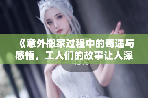 《意外搬家過程中的奇遇與感悟，工人們的故事讓人深思》