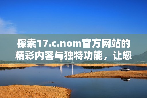 探索17.c.nom官方網(wǎng)站的精彩內(nèi)容與獨特功能，讓您領(lǐng)略全新數(shù)字體驗之旅
