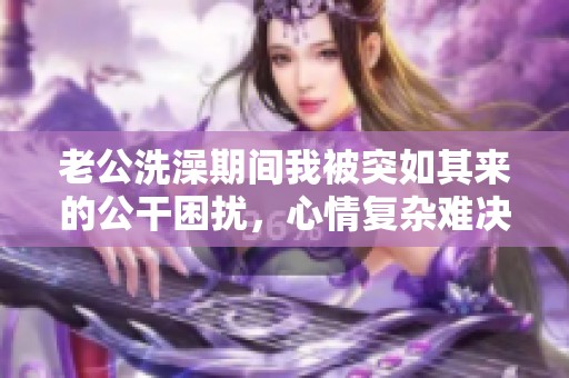 老公洗澡期間我被突如其來的公干困擾，心情復雜難決定