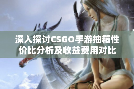 深入探討CSGO手游抽箱性價比分析及收益費用對比
