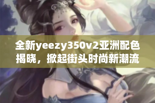 全新yeezy350v2亞洲配色揭曉，掀起街頭時尚新潮流！