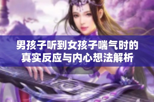 男孩子聽到女孩子喘氣時的真實反應(yīng)與內(nèi)心想法解析