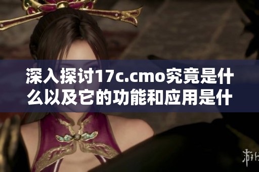 深入探討17c.cmo究竟是什么以及它的功能和應(yīng)用是什么