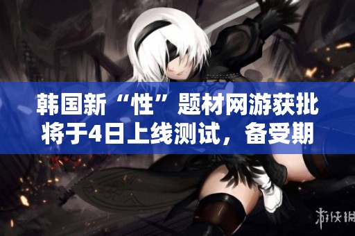 韓國新“性”題材網(wǎng)游獲批將于4日上線測試，備受期待