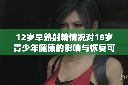 12歲早熟射精情況對(duì)18歲青少年健康的影響與恢復(fù)可能性分析
