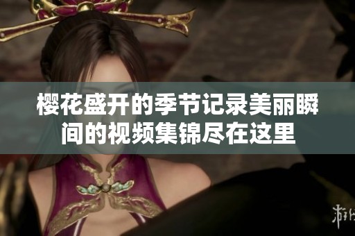 櫻花盛開(kāi)的季節(jié)記錄美麗瞬間的視頻集錦盡在這里