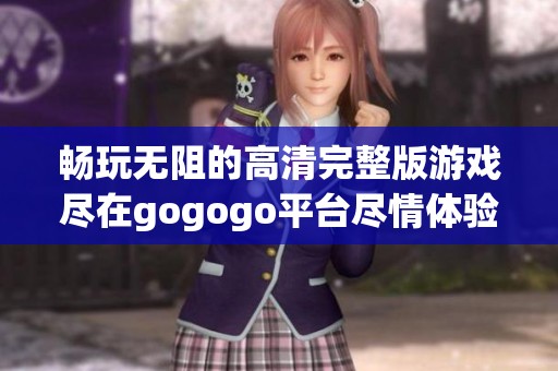 暢玩無(wú)阻的高清完整版游戲盡在gogogo平臺(tái)盡情體驗(yàn)不一樣的樂(lè)趣 暢玩無(wú)阻的高清完整版游戲盡在gogogo平臺(tái)盡情體驗(yàn)不一樣的樂(lè)趣