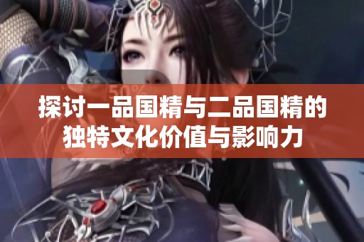 探討一品國(guó)精與二品國(guó)精的獨(dú)特文化價(jià)值與影響力