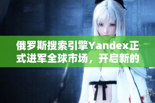 俄羅斯搜索引擎Yandex正式進軍全球市場，開啟新的發(fā)展篇章