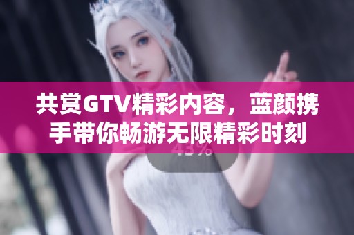 共賞GTV精彩內(nèi)容，藍(lán)顏攜手帶你暢游無(wú)限精彩時(shí)刻