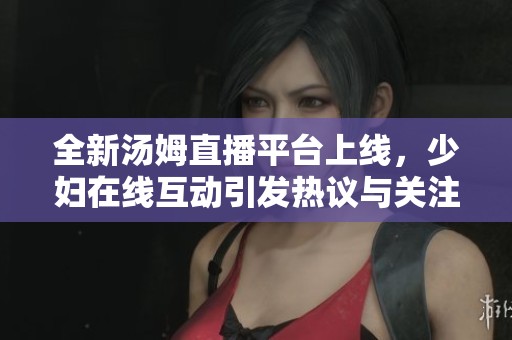 全新湯姆直播平臺上線，少婦在線互動引發(fā)熱議與關注