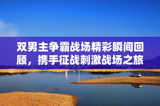 雙男主爭(zhēng)霸戰(zhàn)場(chǎng)精彩瞬間回顧，攜手征戰(zhàn)刺激戰(zhàn)場(chǎng)之旅
