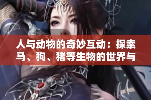 人與動(dòng)物的奇妙互動(dòng)：探索馬、狗、豬等生物的世界與情感