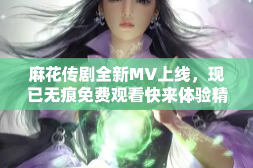 麻花傳劇全新MV上線，現(xiàn)已無痕免費(fèi)觀看快來體驗(yàn)精彩內(nèi)容