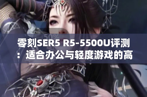 零刻SER5 R5-5500U評(píng)測(cè)：適合辦公與輕度游戲的高性價(jià)比選擇