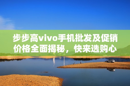 步步高vivo手機(jī)批發(fā)及促銷價格全面揭秘，快來選購心儀產(chǎn)品！