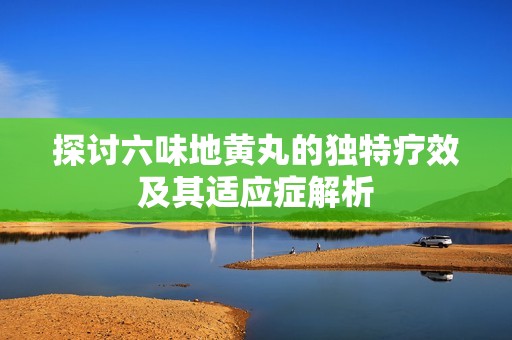 探討六味地黃丸的獨特療效及其適應(yīng)癥解析