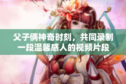 父子倆神奇時刻，共同錄制一段溫馨感人的視頻片段