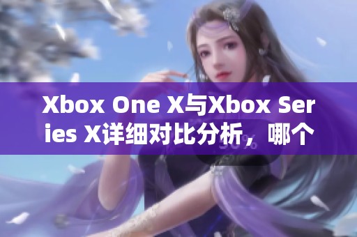 Xbox One X與Xbox Series X詳細(xì)對比分析，哪個更值得購買與體驗(yàn)