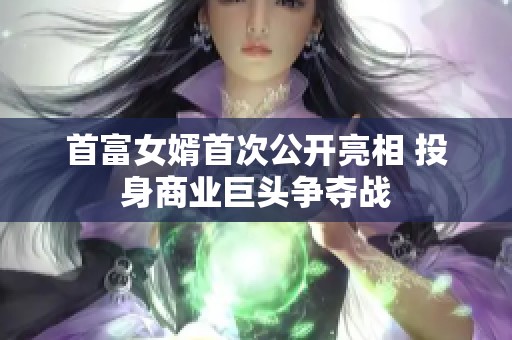 首富女婿首次公開亮相 投身商業(yè)巨頭爭奪戰(zhàn)