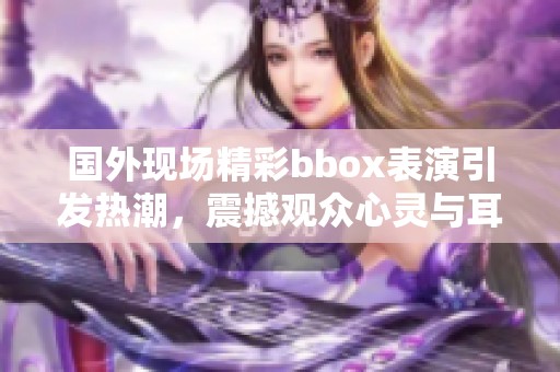 國外現(xiàn)場精彩bbox表演引發(fā)熱潮，震撼觀眾心靈與耳膜