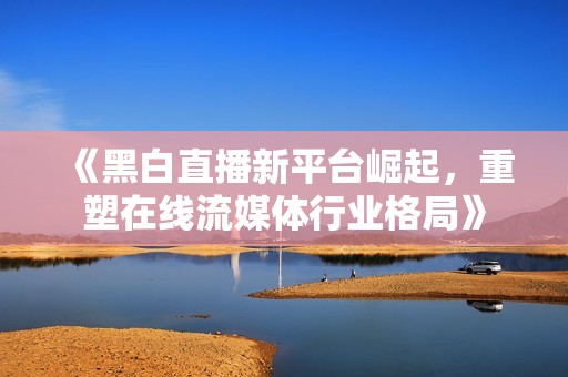 《黑白直播新平臺崛起，重塑在線流媒體行業(yè)格局》