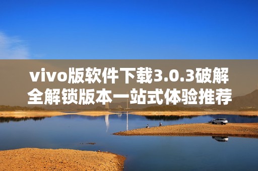 vivo版軟件下載3.0.3破解全解鎖版本一站式體驗推薦