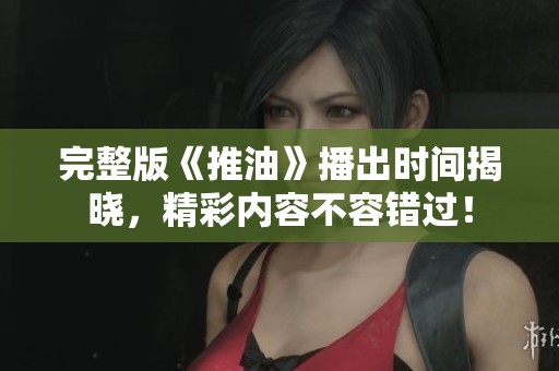 完整版《推油》播出時間揭曉，精彩內(nèi)容不容錯過！